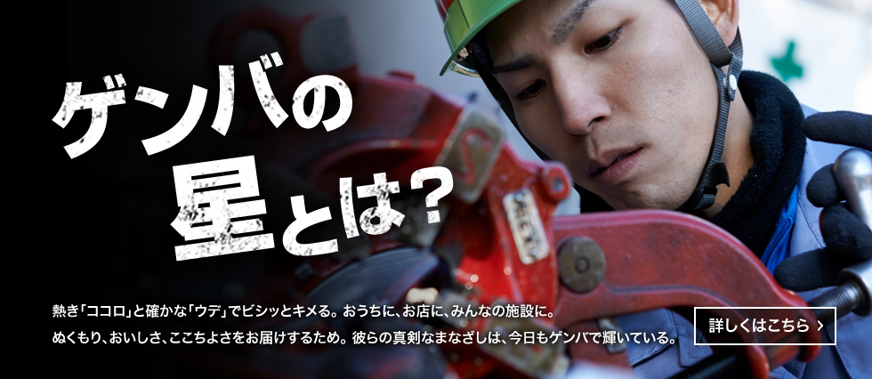 ゲンバの星とは？　熱き「ココロ」と確かな「ウデ」でビシッとキメる。おうちに、お店に、みんなの施設に。ぬくもり、おいしさ、ここちよさをお届けするため。彼らの真剣なまなざしは、今日もゲンバで輝いている。　詳しくはこちら