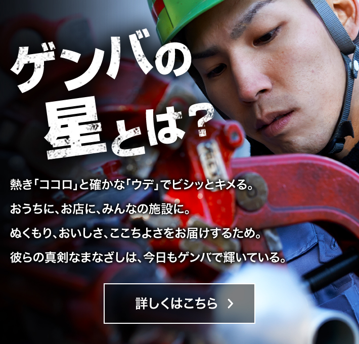 ゲンバの星とは？　熱き「ココロ」と確かな「ウデ」でビシッとキメる。おうちに、お店に、みんなの施設に。ぬくもり、おいしさ、ここちよさをお届けするため。彼らの真剣なまなざしは、今日もゲンバで輝いている。　詳しくはこちら